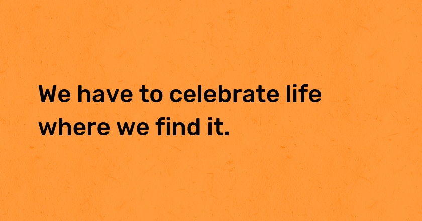 We have to celebrate life where we find it.