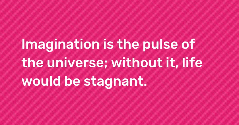 Imagination is the pulse of the universe; without it, life would be stagnant.