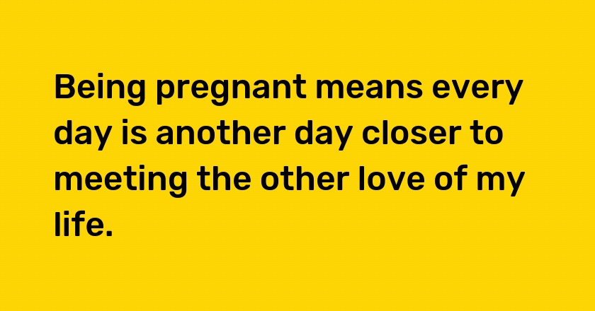 Being pregnant means every day is another day closer to meeting the other love of my life.