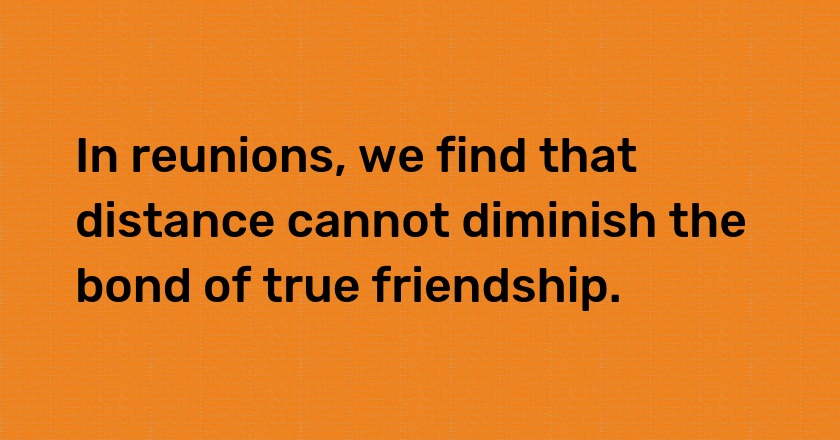 In reunions, we find that distance cannot diminish the bond of true friendship.