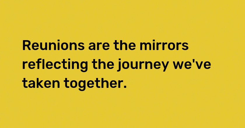 Reunions are the mirrors reflecting the journey we've taken together.