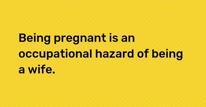 Being pregnant is an occupational hazard of being a wife.