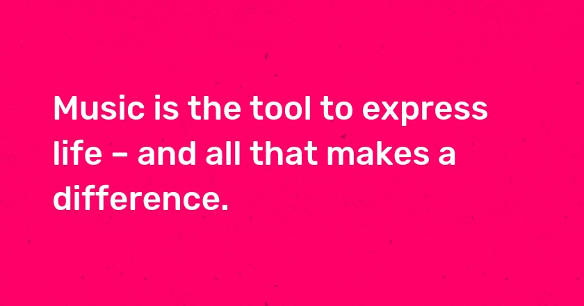 Music is the tool to express life – and all that makes a difference.