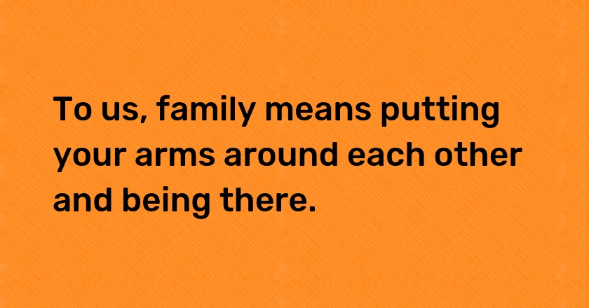 To us, family means putting your arms around each other and being there.