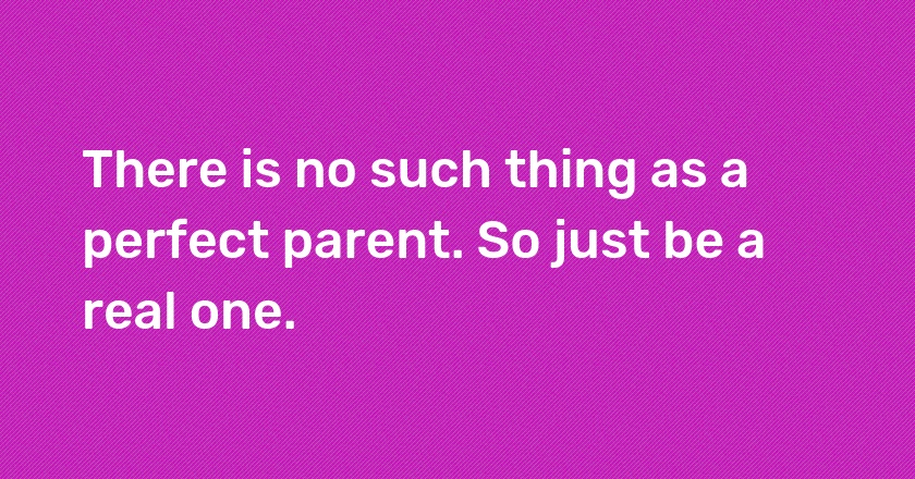 There is no such thing as a perfect parent. So just be a real one.