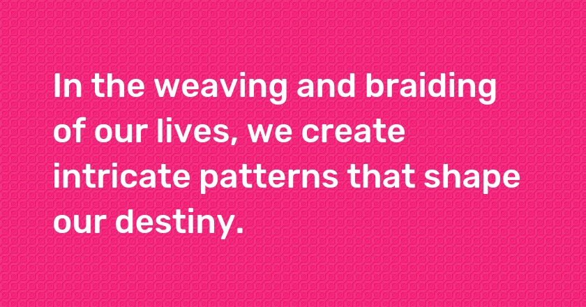 In the weaving and braiding of our lives, we create intricate patterns that shape our destiny.