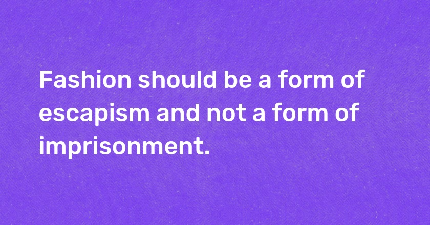 Fashion should be a form of escapism and not a form of imprisonment.