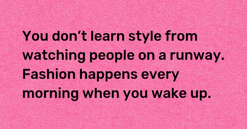 You don’t learn style from watching people on a runway. Fashion happens every morning when you wake up.