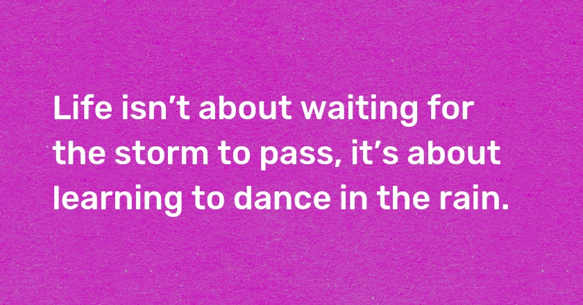 Life isn’t about waiting for the storm to pass, it’s about learning to dance in the rain.