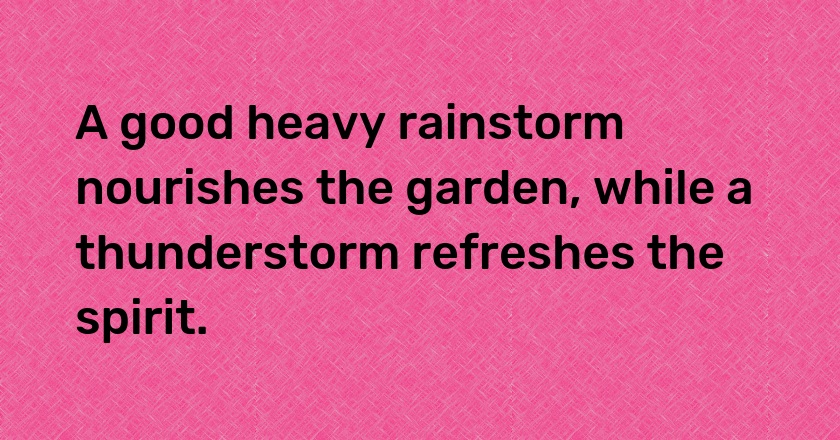 A good heavy rainstorm nourishes the garden, while a thunderstorm refreshes the spirit.