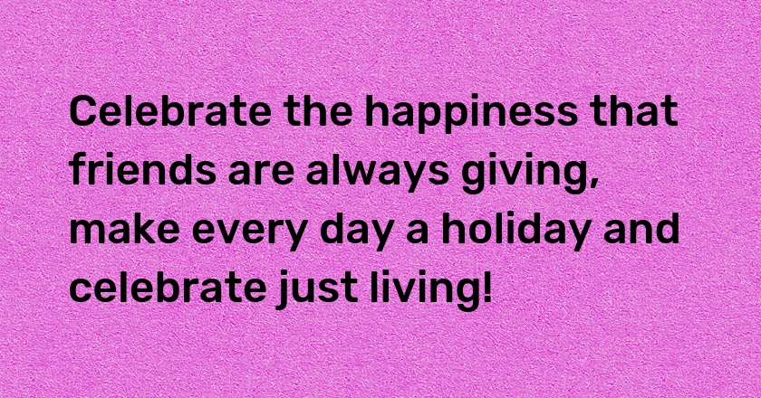 Celebrate the happiness that friends are always giving, make every day a holiday and celebrate just living!