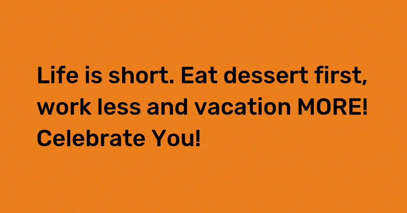 Life is short. Eat dessert first, work less and vacation MORE! Celebrate You!