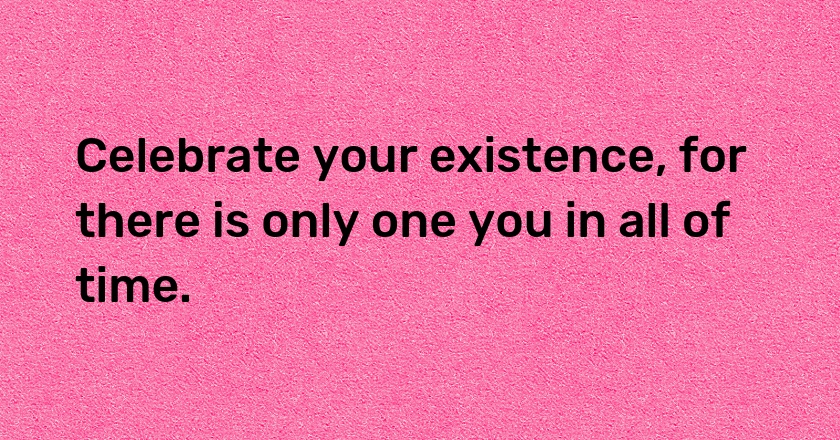 Celebrate your existence, for there is only one you in all of time.