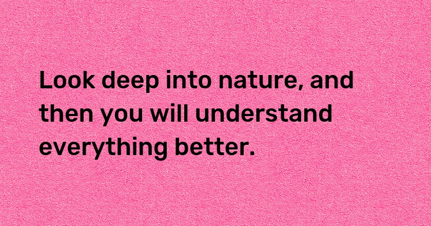 Look deep into nature, and then you will understand everything better.