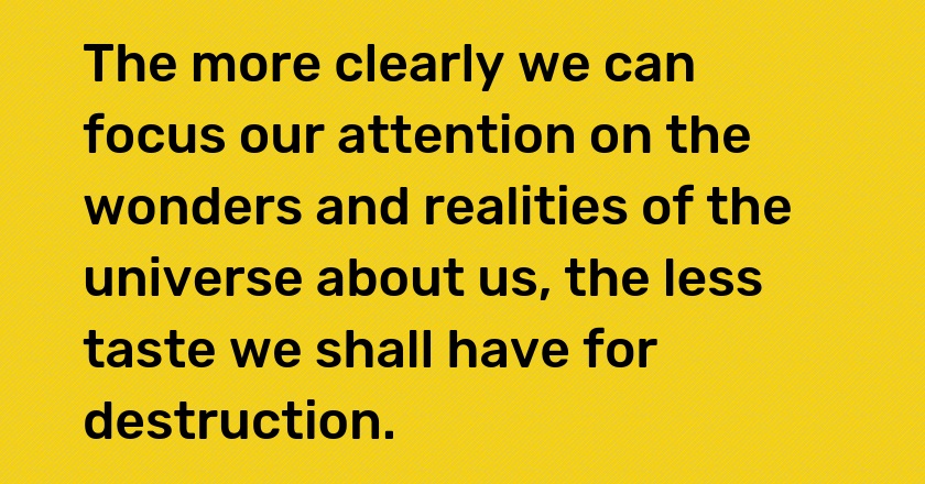 The more clearly we can focus our attention on the wonders and realities of the universe about us, the less taste we shall have for destruction.