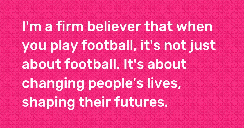 I'm a firm believer that when you play football, it's not just about football. It's about changing people's lives, shaping their futures.