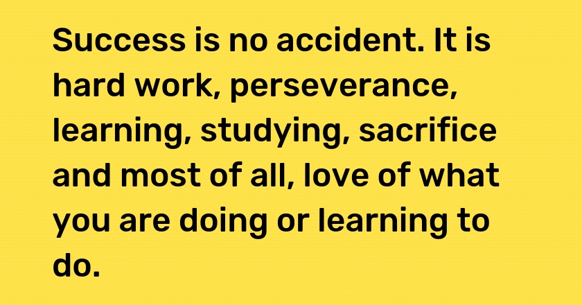 Success is no accident. It is hard work, perseverance, learning, studying, sacrifice and most of all, love of what you are doing or learning to do.