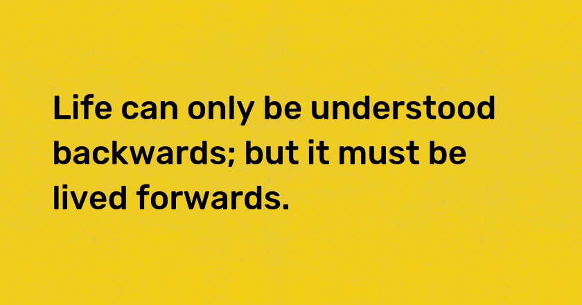 Life can only be understood backwards; but it must be lived forwards.