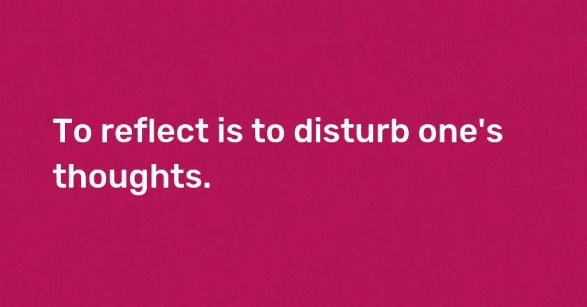 To reflect is to disturb one's thoughts.