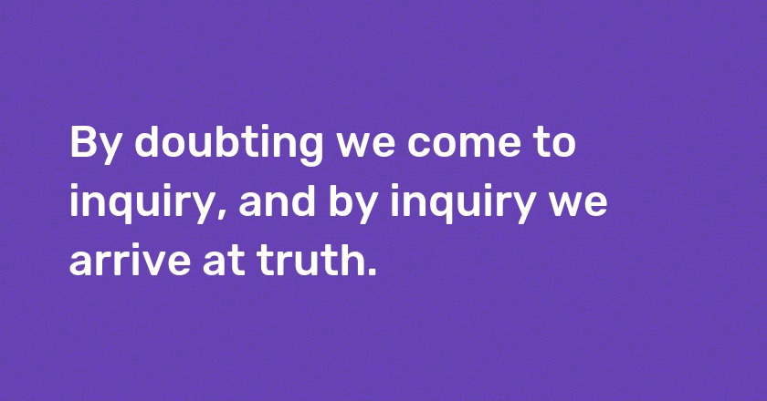 By doubting we come to inquiry, and by inquiry we arrive at truth.