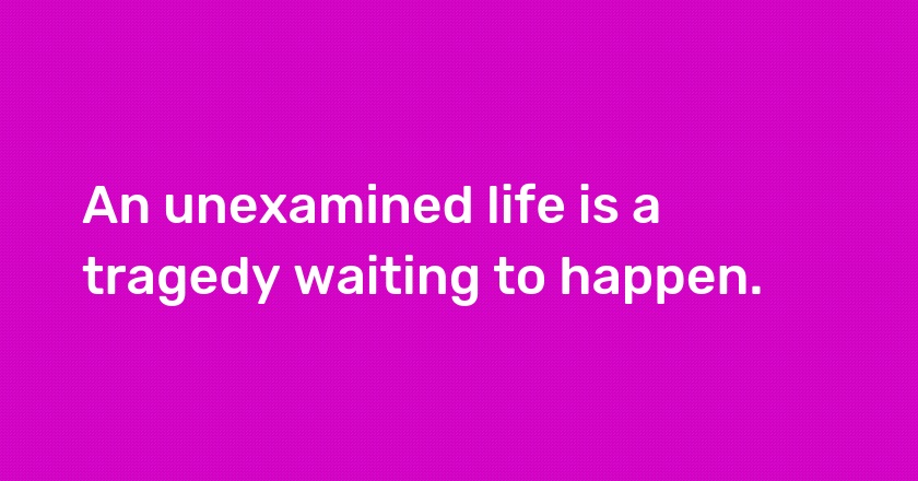 An unexamined life is a tragedy waiting to happen.