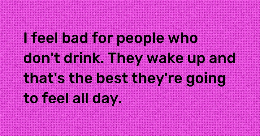 I feel bad for people who don't drink. They wake up and that's the best they're going to feel all day.