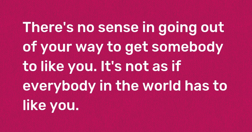 There's no sense in going out of your way to get somebody to like you. It's not as if everybody in the world has to like you.