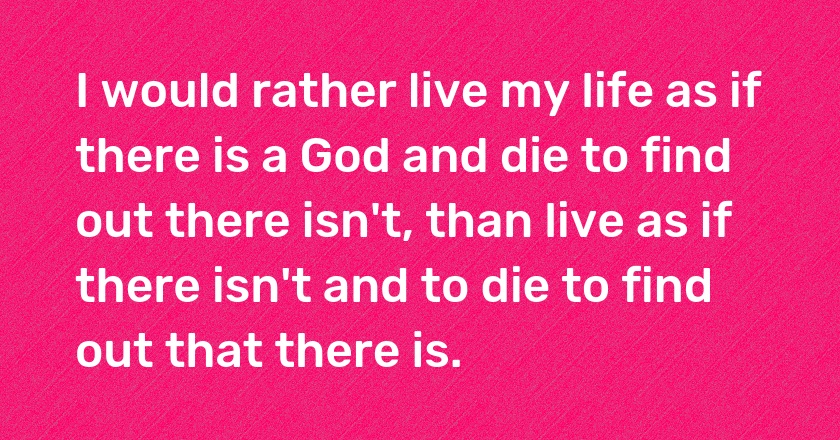 I would rather live my life as if there is a God and die to find out there isn't, than live as if there isn't and to die to find out that there is.