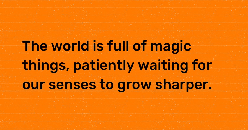 The world is full of magic things, patiently waiting for our senses to grow sharper.