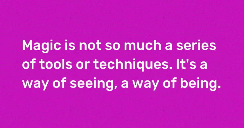 Magic is not so much a series of tools or techniques. It's a way of seeing, a way of being.