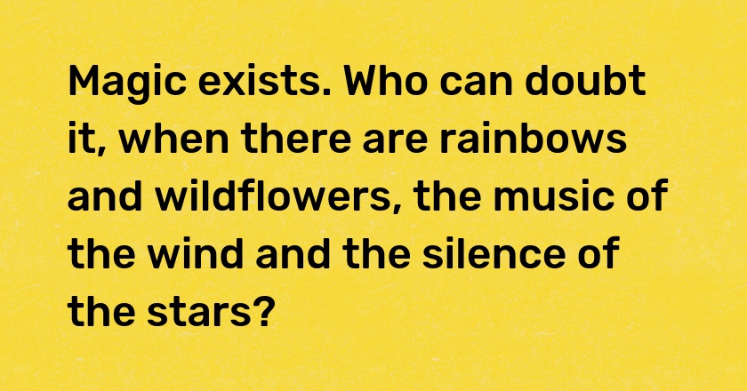 Magic exists. Who can doubt it, when there are rainbows and wildflowers, the music of the wind and the silence of the stars?