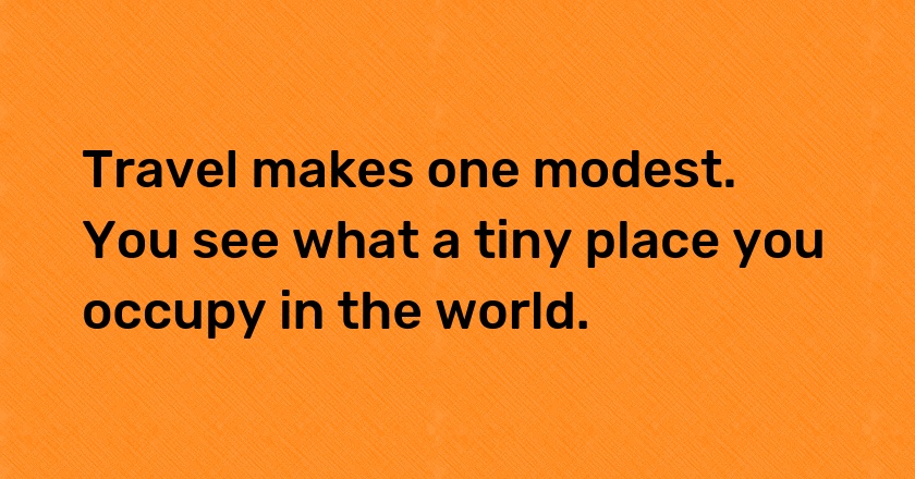 Travel makes one modest. You see what a tiny place you occupy in the world.