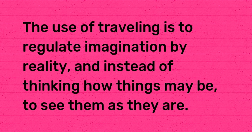 The use of traveling is to regulate imagination by reality, and instead of thinking how things may be, to see them as they are.