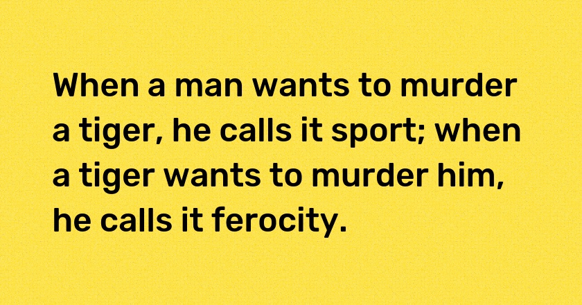 When a man wants to murder a tiger, he calls it sport; when a tiger wants to murder him, he calls it ferocity.