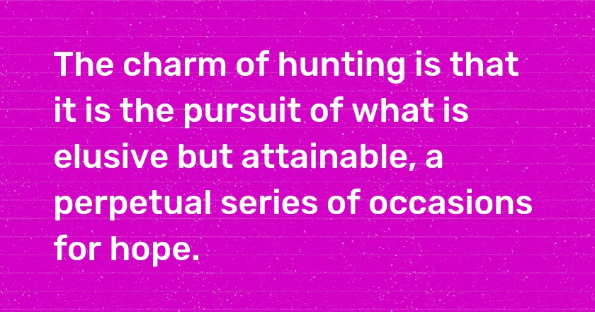 The charm of hunting is that it is the pursuit of what is elusive but attainable, a perpetual series of occasions for hope.