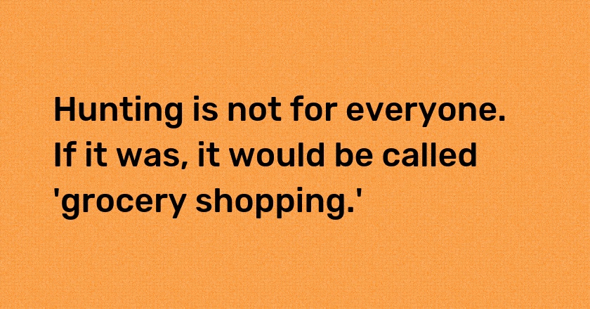 Hunting is not for everyone. If it was, it would be called 'grocery shopping.'