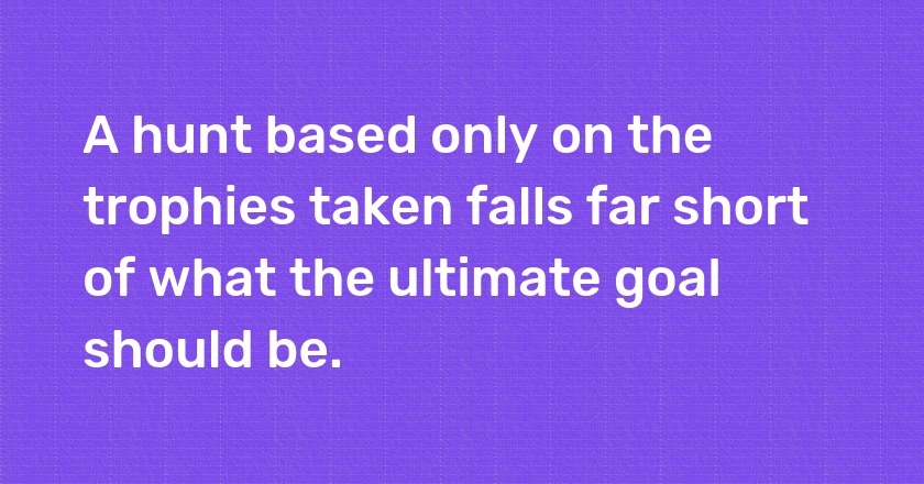 A hunt based only on the trophies taken falls far short of what the ultimate goal should be.