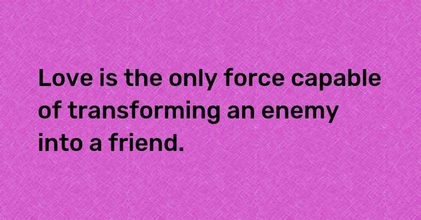 Love is the only force capable of transforming an enemy into a friend.