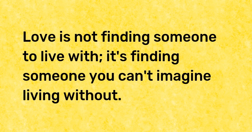 Love is not finding someone to live with; it's finding someone you can't imagine living without.