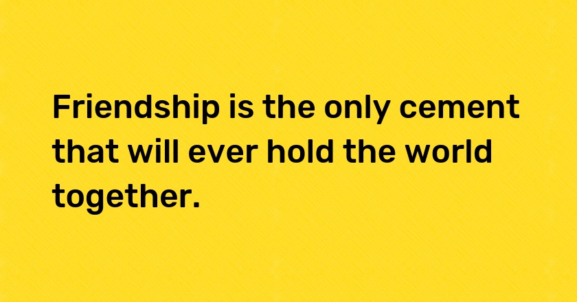 Friendship is the only cement that will ever hold the world together.