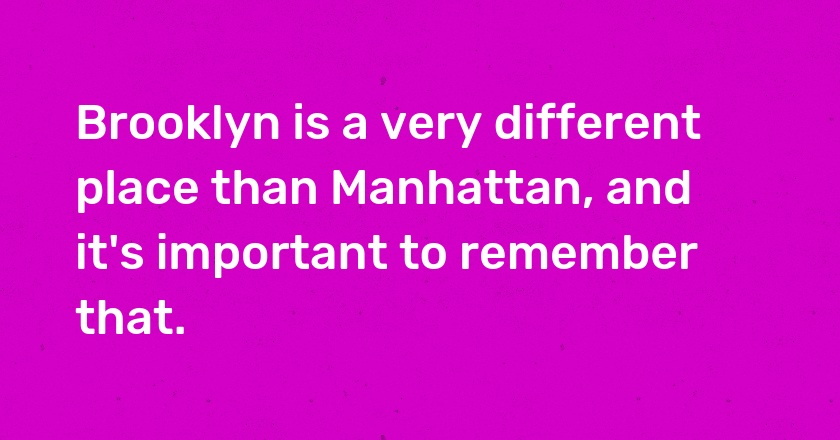 Brooklyn is a very different place than Manhattan, and it's important to remember that.