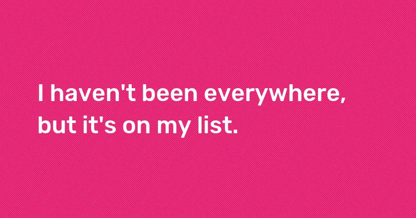 I haven't been everywhere, but it's on my list.