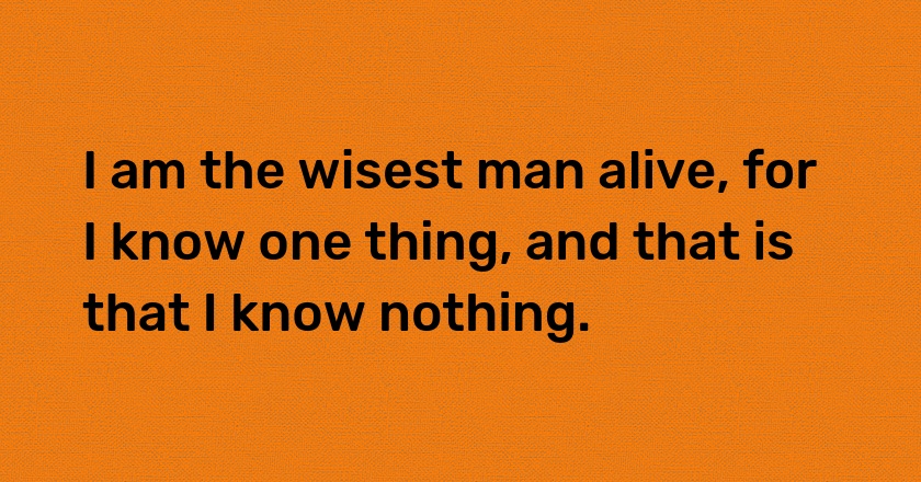 I am the wisest man alive, for I know one thing, and that is that I know nothing.