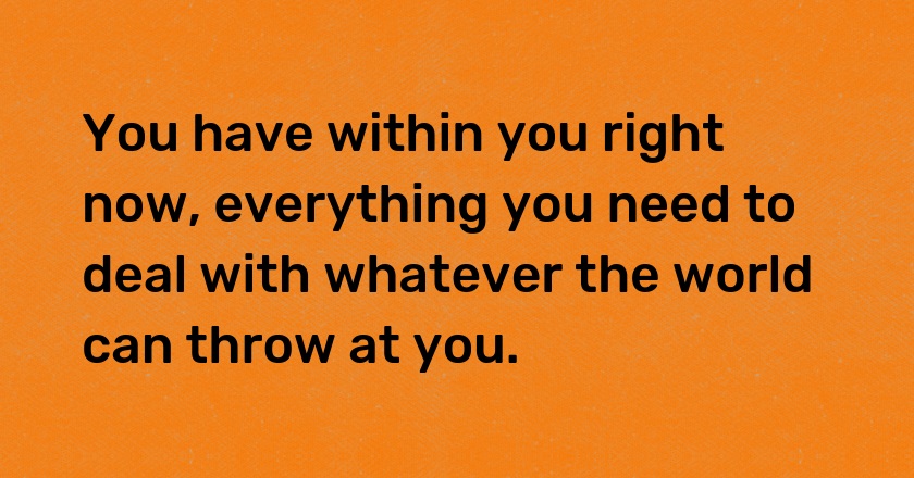 You have within you right now, everything you need to deal with whatever the world can throw at you.