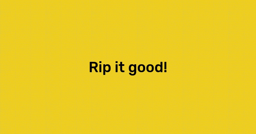 Rip it good!