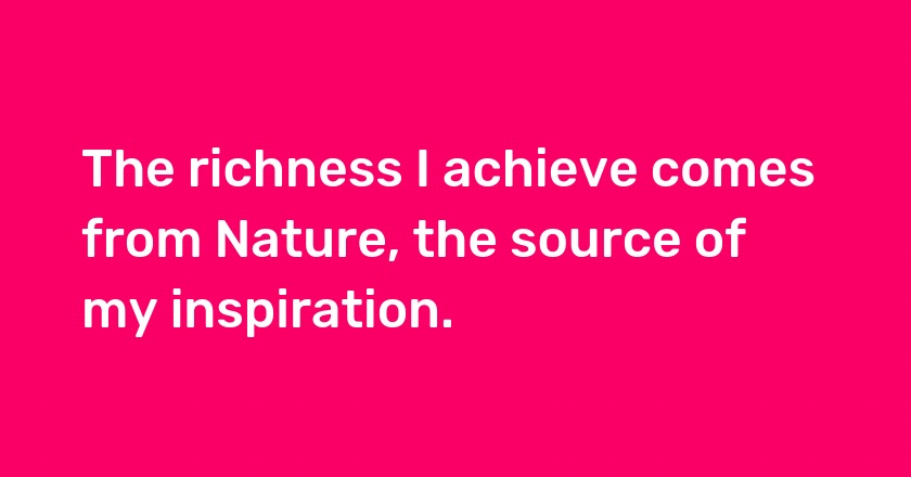 The richness I achieve comes from Nature, the source of my inspiration.