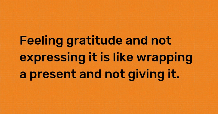 Feeling gratitude and not expressing it is like wrapping a present and not giving it.