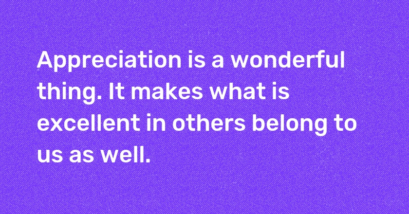 Appreciation is a wonderful thing. It makes what is excellent in others belong to us as well.