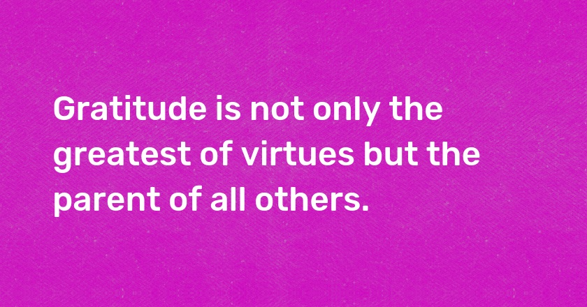 Gratitude is not only the greatest of virtues but the parent of all others.