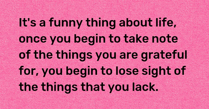 It's a funny thing about life, once you begin to take note of the things you are grateful for, you begin to lose sight of the things that you lack.